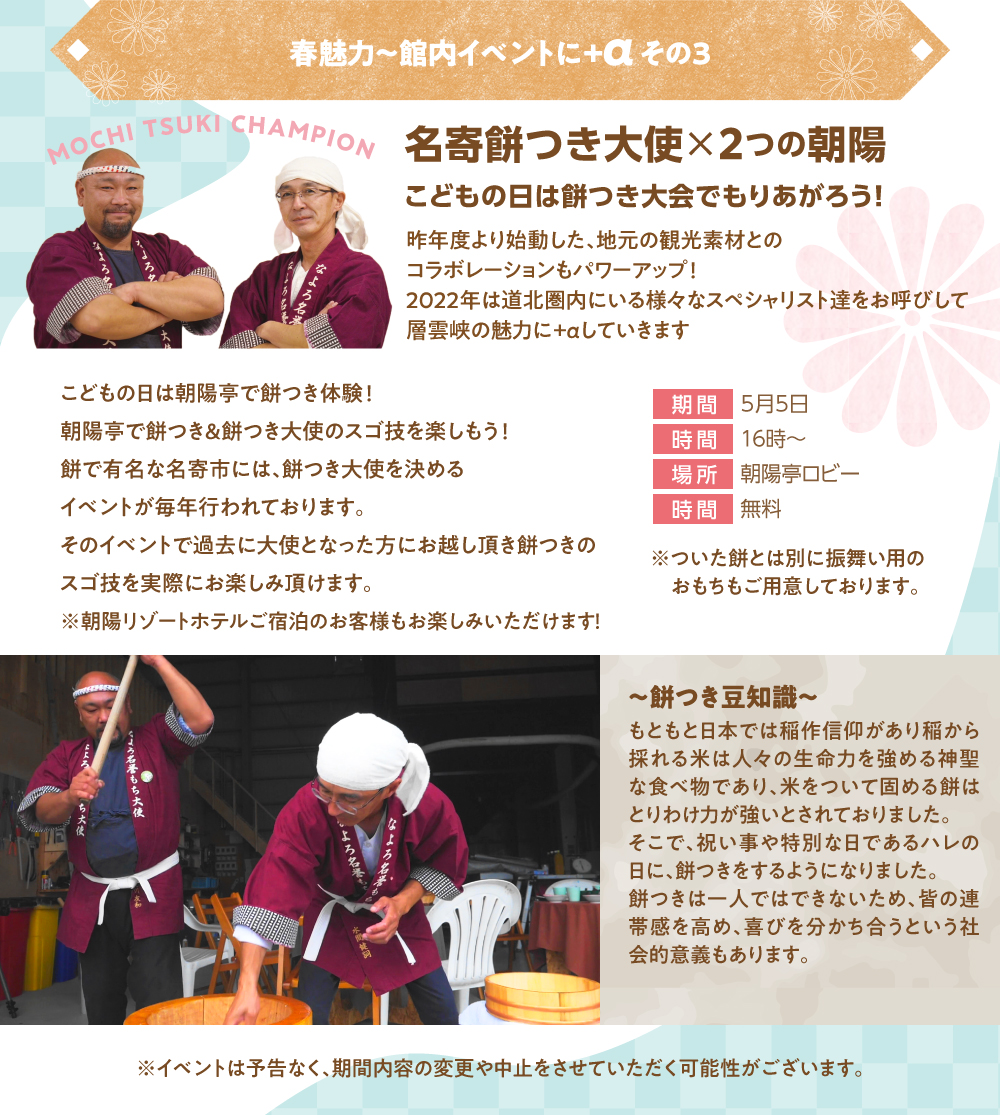 名寄餅つき大使×2つの朝陽 こどもの日は餅つき大会で盛り上がろう!昨年度より始動した、地元の観光素材とのコラボレーションもパワーアップ!2022年は道北圏内にいる様々なスペシャリスト達をお呼びして層雲峡の魅力に+αしていきます。こどもの日は朝陽亭で餅つき体験!朝陽亭で餅つき&餅つき大使のスゴ技を楽しもう!餅で有名な名寄市には、餅つき大使を決めるイベントが毎年行われております。そのイベントで過去に大使となった方にお越しいただき、餅つきのスゴ技を実際にお楽しみいただけます。※朝暘リゾートホテルご宿泊のお客様もお楽しみいただけます