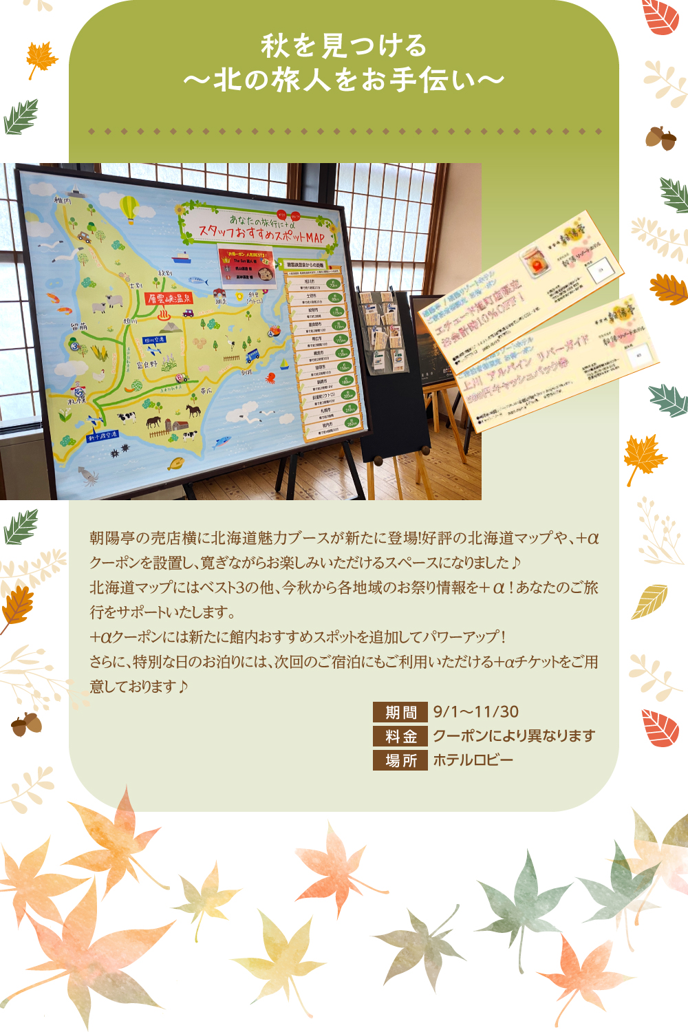 秋を見つける~北の旅人をお手伝い~ 朝陽亭の売店横に北海道魅力ブースが新たに登場!好評の北海道マップや、+αクーポンを設置し、寛ぎながらお楽しみいただけるスペースになりました♪北海道マップにはベスト3の他、今秋から各地域のお祭り情報を+α!あなたのご旅行をサポートいたします。+αクーポンには新たに館内おすすめスポットを追加してパワーアップ!さらに、特別な日のお泊りには、次回のご宿泊にもご利用いただける+αチケットをご用意しております♪