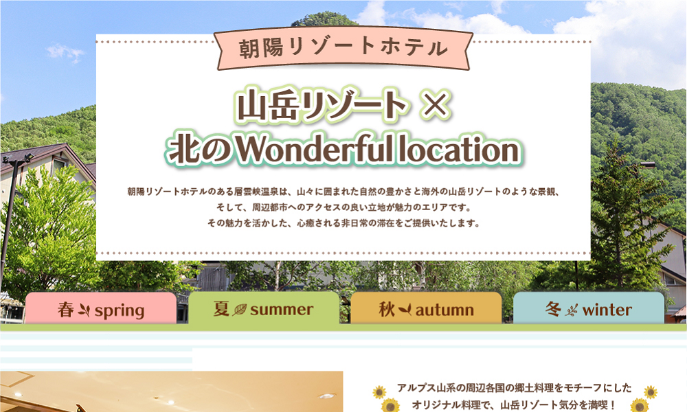 山岳リゾート×北のWonderfullocation　朝陽リゾートホテルのある層雲峡温泉は、山々に囲まれた自然の豊かさと海外の山岳リゾートのような景観、そして、周辺都市へのアクセスの良い立地が魅力のエリアです。その魅力を活かした、心癒される非日常の滞在をご提供いたします。