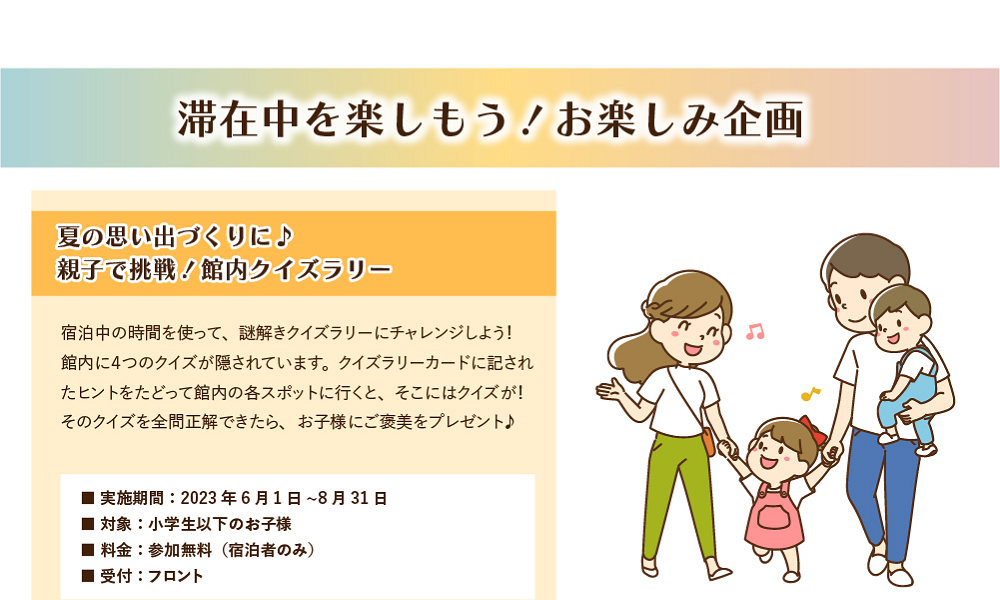 滞在中を楽しもう！お楽しみ企画　夏の思い出づくりに♪親子で挑戦！館内クイズラリー　宿泊中の時間を使って、謎解きクイズラリーにチャレンジしよう！館内に4つのクイズが隠されています。クイズラリーカードに記されたヒントをたどって館内の各スポットに行くと、そこにはクイズが！全問正解できたら、お子様にご褒美をプレゼント♪