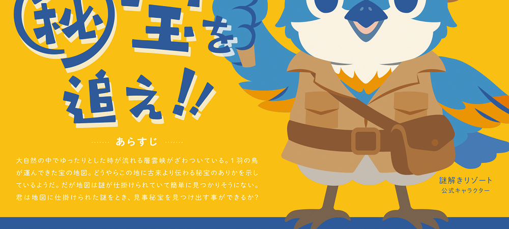 大自然の中でゆったりとした時が流れる層雲峡がざわついている。1羽の鳥が運んできた宝の地図。どうやらこの地に古来より伝わる秘宝のありかを示しているようだ。だが地図は謎が仕掛けられていて簡単に見つかりそうにない。君は地図に隠された謎をとき、見事秘宝を見つけ出す事ができるか？