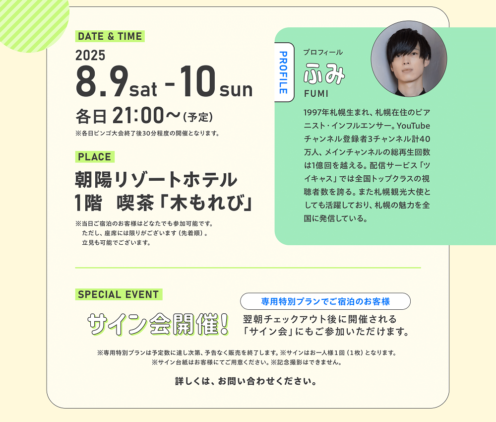 DATE&TIME2025.8.9sat-10sun各日21：00～（予定）※各日ビンゴ大会終了後30分程度の開催となります。　PLACE朝陽リゾートホテル1階喫茶「木もれ日」※当日ご宿泊のお客様はどなたでも参加可能です。ただし、座席には限りがございます（先着順）。立ち見も可能でございます。　SPECIAL EVENTサイン会開催！専用特別プランでご宿泊のお客様　翌朝チェックアウト後に開催される「サイン会」にもご参加いただけます。※専用特別プランは予定数に達し次第、予告なく販売を終了します。※サインはお一人様1回（1枚）となります。※サイン台紙はお客様にてご用意ください。※記念撮影はできません。詳しくは、お問合せください。