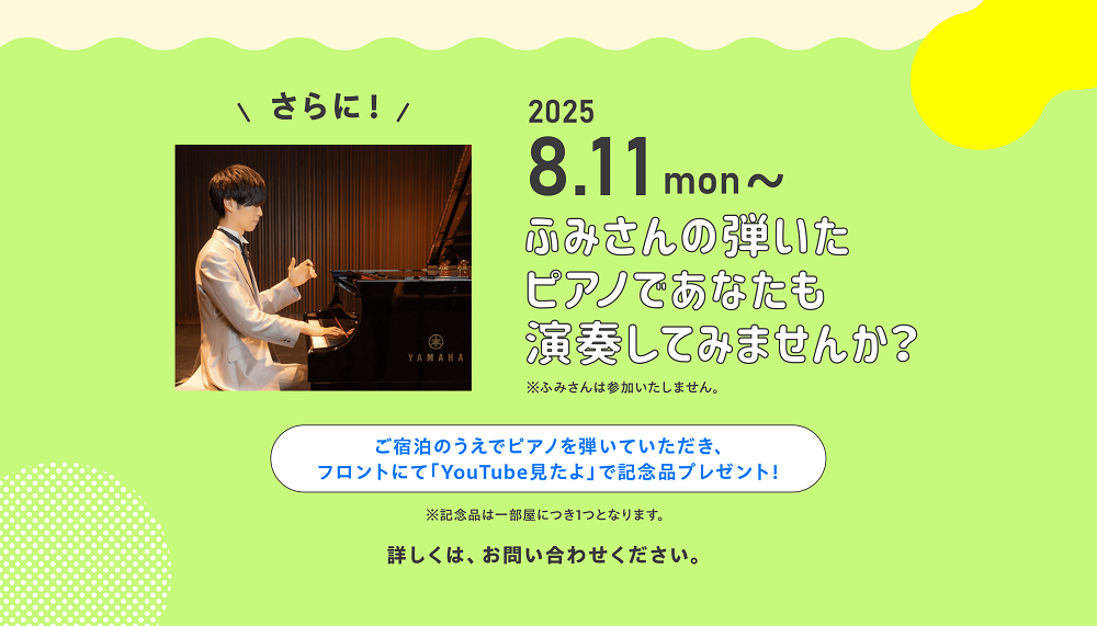 ＼さらに！／2025.8.11～ふみさんの弾いたピアノであなたも演奏してみませんか？※ふみさんは参加いたしません。　ご宿泊のうえでピアノを弾いていただき、フロントにて「Youtube見たよ」で記念品プレゼント！※記念品は一部屋につき1つとなります。　詳しくは、お問合せください。
