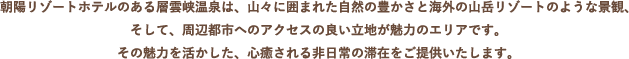 朝陽リゾートホテルのある層雲峡温泉は、山々に囲まれた自然の豊かさと海外の山岳リゾートのような景観、そして、周辺都市へのアクセスの良い立地が魅力のエリアです。	その魅力を活かした、心癒される非日常の滞在をご提供いたします。